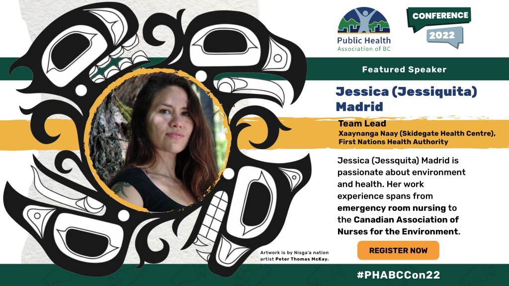 Jessica (Jessiquita) Madrid. Team Lead, Xaaynanga Naay (Skidegate Health Centre), First Nations Health Authority. Jessica (Jessiquita) Madrid is passionate about environment and health. Her work experience spans from emergency room nursing to the Canadian Association of Nurses for the Environment. Head shot of Jessica Madrid within an Indigenous illustration of an eagle and a bear. Artwork is credited to Nisga’a nation artist Peter Thomas McKay. 