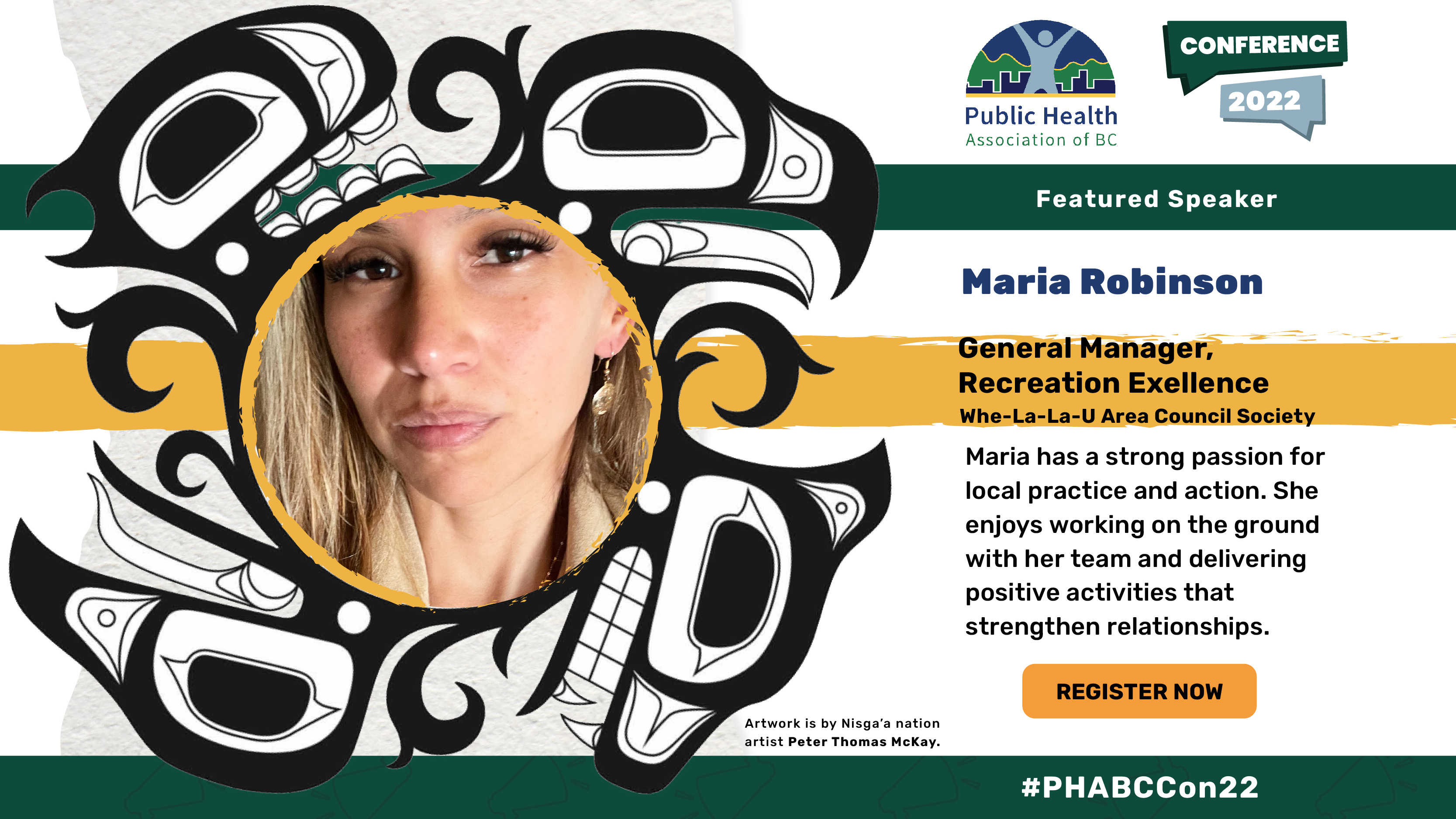 Maria Robinson. General Manager, Recreation Excellence. Whe-La-La-U Area Council Society Maria has a strong passion for local practice and action. She enjoys working on the ground with her team and delivering positive activities that strengthen relationships. Head shot of Maria Robinson within an Indigenous illustration of an eagle and a bear. Artwork is credited to Nisga’a nation artist Peter Thomas McKay.