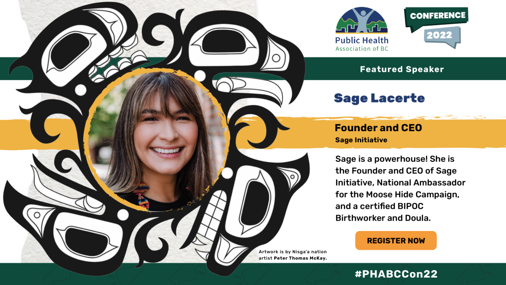 Sage Lacerte. Founder and CEO, Sage Initiative. Sage is a powerhouse! She is the Founder and CEO of Sage Initiative, National Ambassador for the Moose Hide Campaign, and a certified BIPOC Birthworker and Doula. Head shot of Sage Lacerte within an Indigenous illustration of an eagle and a bear. Artwork is credited to Nisga’a nation artist Peter Thomas McKay. 